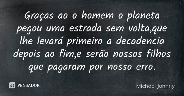 Graças ao o homem o planeta pegou uma estrada sem volta,que lhe levará primeiro a decadencia depois ao fim,e serão nossos filhos que pagaram por nosso erro.... Frase de Michael Johnny.