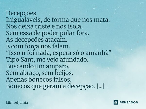 Decepções Inigualáveis, de forma que nos mata. Nos deixa triste e nos isola. Sem essa de poder pular fora. As decepções atacam. E com força nos falam. "Is... Frase de Michael jonata.