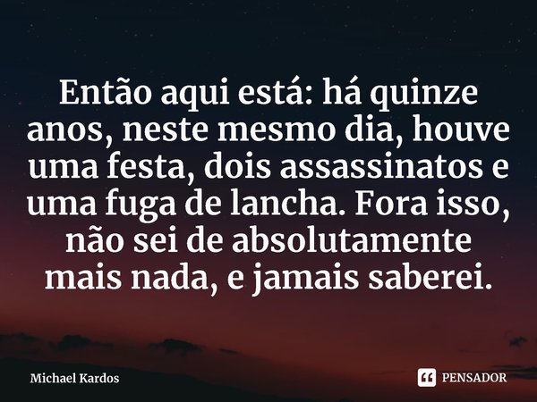 ⁠Então aqui está: há quinze anos, neste mesmo dia, houve uma festa, dois assassinatos e uma fuga de lancha. Fora isso, não sei de absolutamente mais nada, e jam... Frase de Michael Kardos.