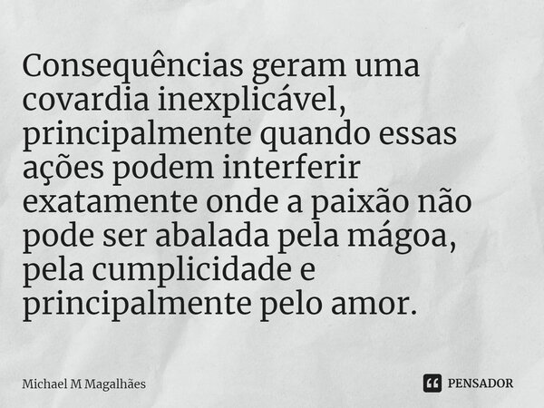 ⁠Consequências geram uma covardia inexplicável, principalmente quando essas ações podem interferir exatamente onde a paixão não pode ser abalada pela mágoa, pel... Frase de Michael M Magalhães.