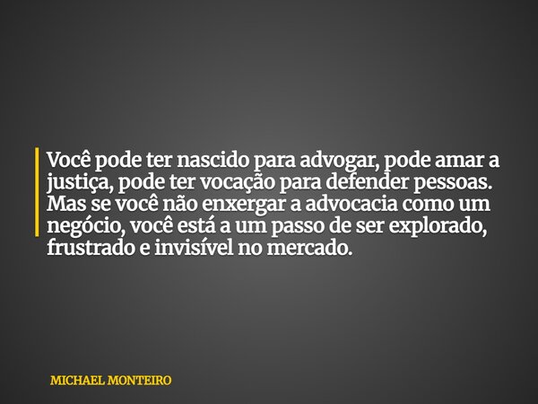 Você pode ter nascido para advogar, pode amar a justiça, pode ter vocação para defender pessoas. Mas se você não enxergar a advocacia como um negócio, você está... Frase de MICHAEL MONTEIRO.