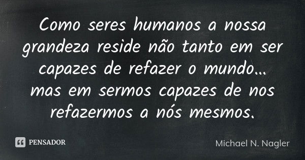 Como seres humanos a nossa grandeza reside não tanto em ser capazes de refazer o mundo… mas em sermos capazes de nos refazermos a nós mesmos.... Frase de Michael N. Nagler.