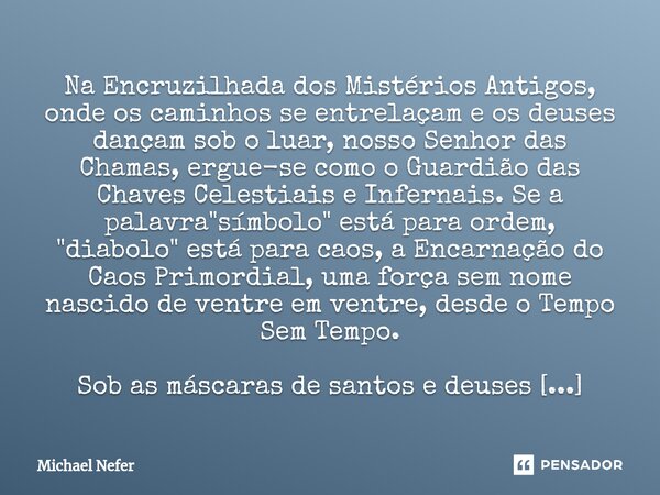 Na Encruzilhada dos Mistérios Antigos, onde os caminhos se entrelaçam e os deuses dançam sob o luar, nosso Senhor das Chamas, ergue-se como o Guardião das Chave... Frase de Michael Nefer.