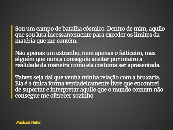 Sou um campo de batalha cósmico. Dentro de mim, aquilo que sou luta incessantemente para exceder os limites da matéria que me contém. Não apenas um estranho, ne... Frase de Michael Nefer.