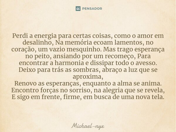 ⁠Perdi a energia para certas coisas, como o amor em desalinho, Na memória ecoam lamentos, no coração, um vazio mesquinho. Mas trago esperança no peito, ansiando... Frase de Michael-nyx.