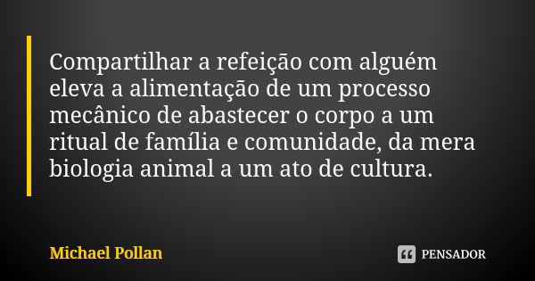 Compartilhar a refeição com alguém eleva a alimentação de um processo mecânico de abastecer o corpo a um ritual de família e comunidade, da mera biologia animal... Frase de Michael Pollan.