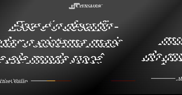 Esse é o desafio - mudar o sistema mais do que ele muda você.... Frase de Michael Pollan.