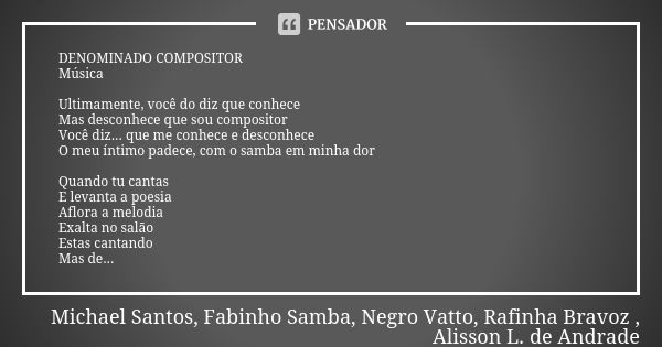 DENOMINADO COMPOSITOR Música Ultimamente, você do diz que conhece Mas desconhece que sou compositor Você diz... que me conhece e desconhece O meu íntimo padece,... Frase de Michael Santos, Fabinho Samba, Negro Vatto, Rafinha Bravoz , Alisson L. de Andrade.