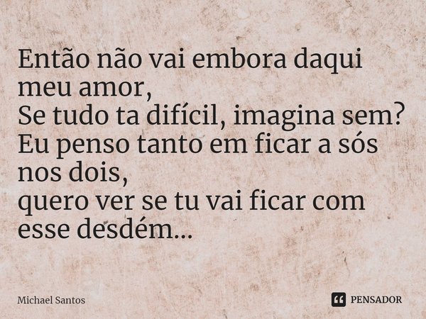 ⁠Então não vai embora daqui meu amor,
Se tudo ta difícil, imagina sem?
Eu penso tanto em ficar a sós nos dois,
quero ver se tu vai ficar com esse desdém...... Frase de Michael Santos.