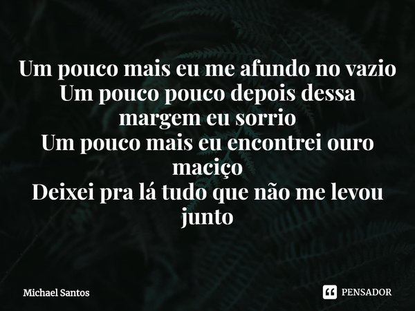 ⁠⁠Um pouco mais eu me afundo no vazio
Um pouco pouco depois dessa margem eu sorrio
Um pouco mais eu encontrei ouro maciço
Deixei pra lá tudo que não me levou ju... Frase de Michael Santos.