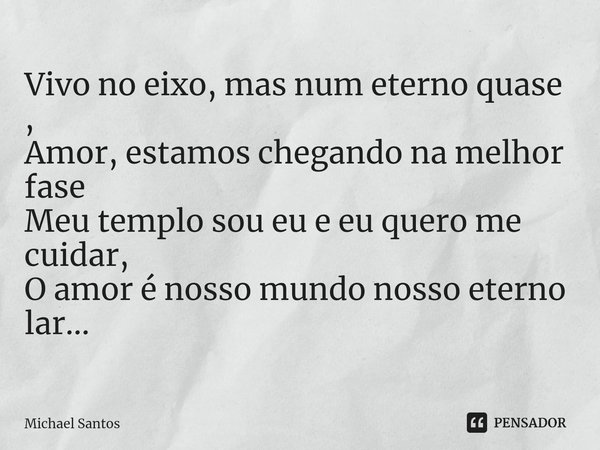 Vivo no eixo, mas num eterno quase ,
Amor, estamos chegando na melhor fase
Meu templo sou eu e eu quero me cuidar,
O amor é nosso mundo nosso eterno lar...... Frase de Michael Santos.