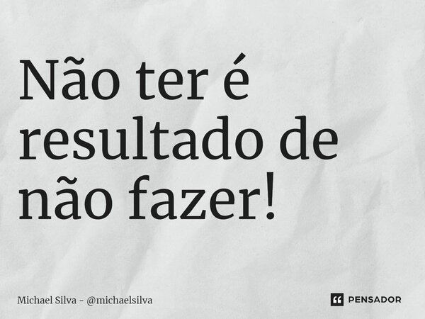 Não ter é resultado de não fazer!... Frase de Michael Silva - michaelsilva.