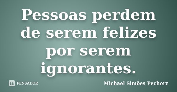 Pessoas perdem de serem felizes por serem ignorantes.... Frase de Michael Simões Pechorz.