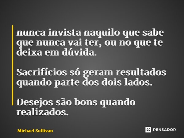 ⁠nunca invista naquilo que sabe que nunca vai ter, ou no que te deixa em dúvida. Sacrifícios só geram resultados quando parte dos dois lados. Desejos são bons q... Frase de Michael Sullivan.