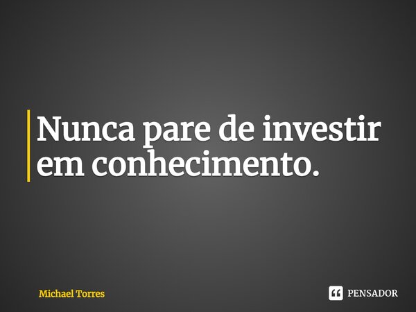 ⁠Nunca pare de investir em conhecimento.... Frase de Michael Torres.