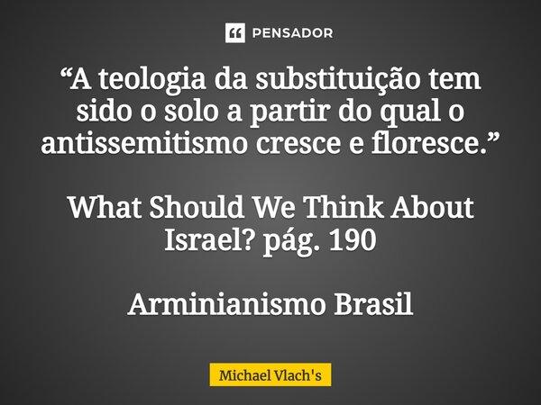 ⁠“A teologia da substituição tem sido o solo a partir do qual o antissemitismo cresce e floresce.” What Should We Think About Israel? pág. 190 Arminianismo Bras... Frase de Michael Vlach's.
