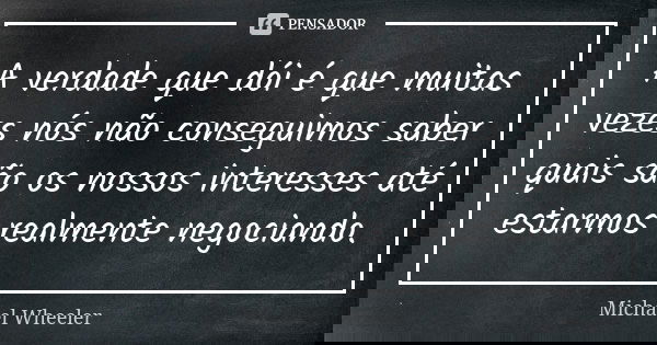 A verdade que dói é que muitas vezes nós não conseguimos saber quais são os nossos interesses até estarmos realmente negociando.... Frase de Michael Wheeler.
