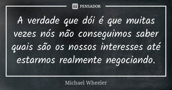 A verdade que dói é que muitas vezes nós não conseguimos saber quais são os nossos interesses até estarmos realmente negociando.... Frase de Michael Wheeler.