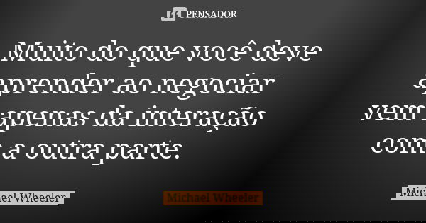Muito do que você deve aprender ao negociar vem apenas da interação com a outra parte.... Frase de Michael Wheeler.