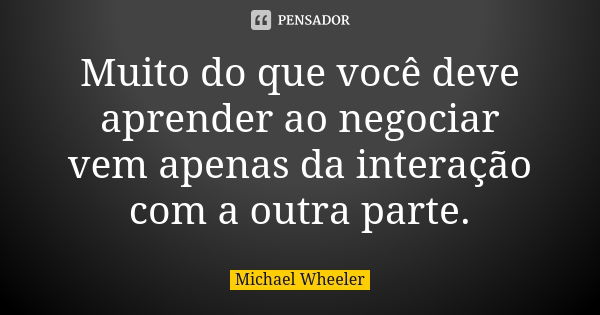 Muito do que você deve aprender ao negociar vem apenas da interação com a outra parte.... Frase de Michael Wheeler.