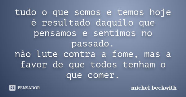 tudo o que somos e temos hoje é resultado daquilo que pensamos e sentimos no passado. não lute contra a fome, mas a favor de que todos tenham o que comer.... Frase de michel beckwith.