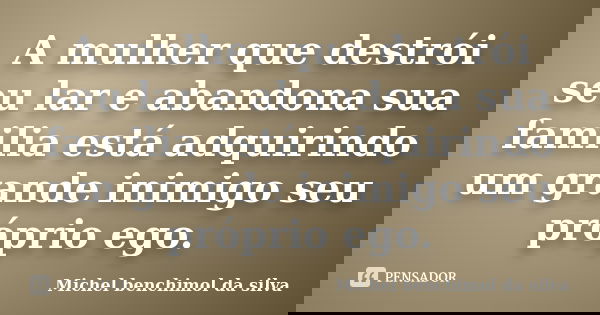 A mulher que destrói seu lar e abandona sua familia está adquirindo um grande inimigo seu próprio ego.... Frase de Michel benchimol da silva.