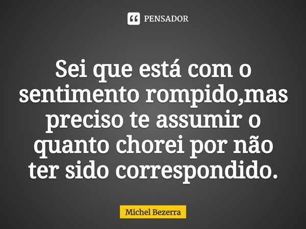 Sei que está com o sentimento rompido,mas preciso te assumir o quanto chorei por não ter sido correspondido.⁠... Frase de Michel Bezerra.