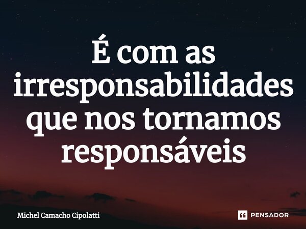 ⁠É com as irresponsabilidades que nos tornamos responsáveis... Frase de Michel Camacho Cipolatti.