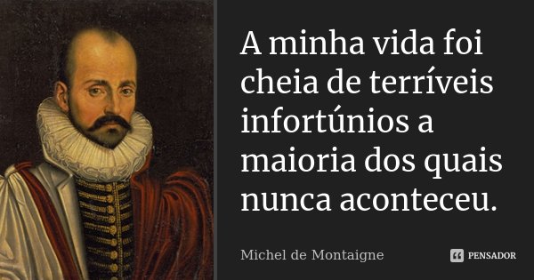 A minha vida foi cheia de terríveis infortúnios a maioria dos quais nunca aconteceu.... Frase de Michel de Montaigne.