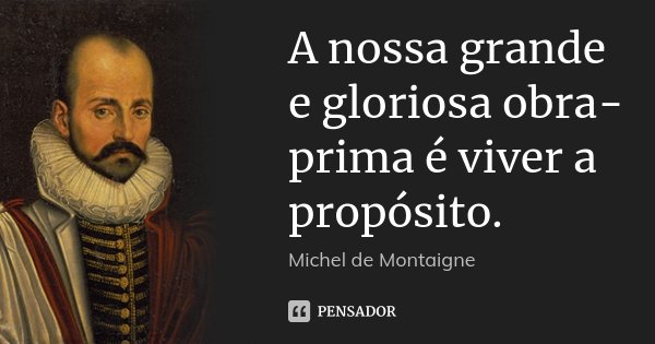A nossa grande e gloriosa obra-prima é viver a propósito.... Frase de Michel de Montaigne.