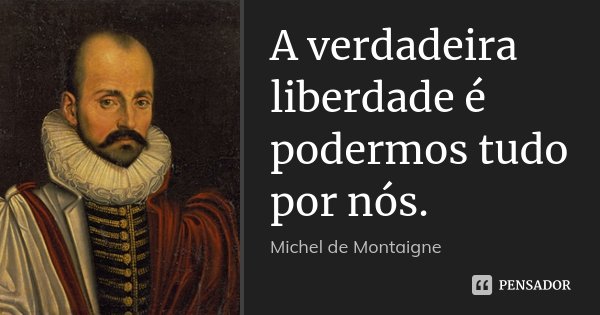 A verdadeira liberdade é podermos tudo por nós.... Frase de Michel de Montaigne.