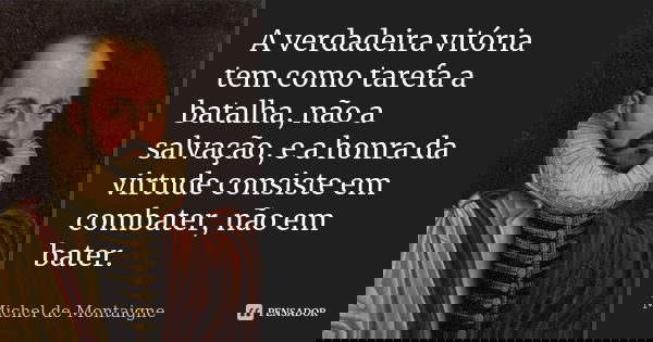 A verdadeira vitória tem como tarefa a batalha, não a salvação, e a honra da virtude consiste em combater, não em bater.... Frase de Michel de Montaigne.