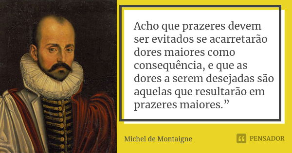 Acho que prazeres devem ser evitados se acarretarão dores maiores como consequência, e que as dores a serem desejadas são aquelas que resultarão em prazeres mai... Frase de Michel de Montaigne.