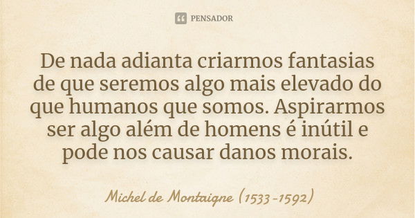 De nada adianta criarmos fantasias de que seremos algo mais elevado do que humanos que somos. Aspirarmos ser algo além de homens é inútil e pode nos causar dano... Frase de Michel de Montaigne (1533-1592).