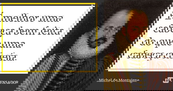 É melhor uma cabeça bem feita do que uma cabeça cheia.... Frase de Michel de Montaigne.