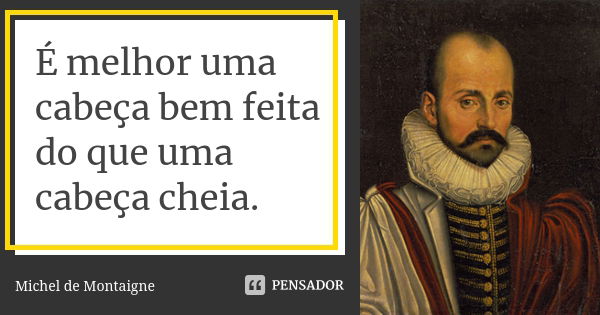 É melhor uma cabeça bem feita do que uma cabeça cheia.... Frase de Michel de Montaigne.