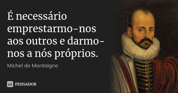 É necessário emprestarmo-nos aos outros e darmo-nos a nós próprios.... Frase de Michel de Montaigne.