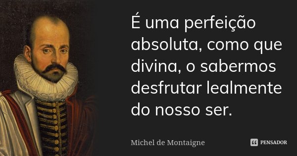É uma perfeição absoluta, como que divina, o sabermos desfrutar lealmente do nosso ser.... Frase de Michel de Montaigne.