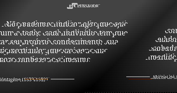 Não podemos indicar algo que seja comum a todos, cada indivíduo tem que elaborar seu próprio conhecimento, sua sabedoria particular, que vai ser a sua medida pa... Frase de Michel de Montaigne (1533-1592).
