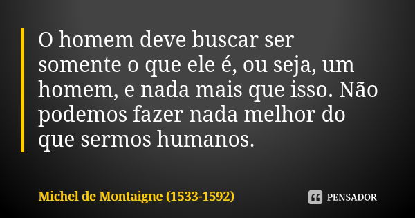 O homem deve buscar ser somente o que ele é, ou seja, um homem, e nada mais que isso. Não podemos fazer nada melhor do que sermos humanos.... Frase de Michel de Montaigne (1533-1592).