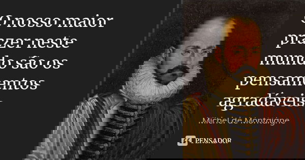 O nosso maior prazer neste mundo são os pensamentos agradáveis.... Frase de Michel de Montaigne.