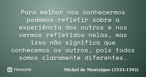 Para melhor nos conhecermos podemos refletir sobre a experiência dos outros e nos vermos refletidos nelas, mas isso não significa que conhecemos os outros, pois... Frase de Michel de Montaigne (1533-1592).