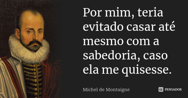 Por mim, teria evitado casar até mesmo com a sabedoria, caso ela me quisesse.... Frase de Michel de Montaigne.