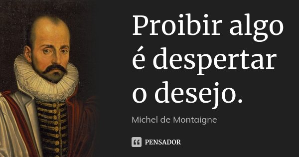 Proibir algo é despertar o desejo.... Frase de Michel de Montaigne.