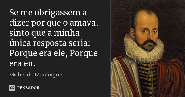 Se me obrigassem a dizer por que o amava, sinto que a minha única resposta seria: Porque era ele, Porque era eu.... Frase de Michel de Montaigne.