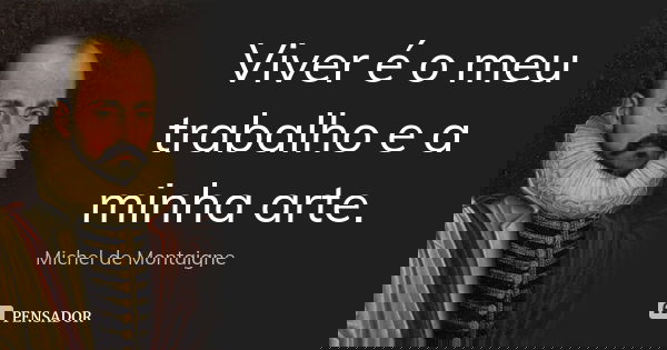 Viver é o meu trabalho e a minha arte.... Frase de Michel de Montaigne.