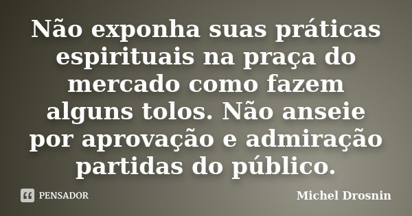 Não exponha suas práticas espirituais na praça do mercado como fazem alguns tolos. Não anseie por aprovação e admiração partidas do público.... Frase de Michel Drosnin.