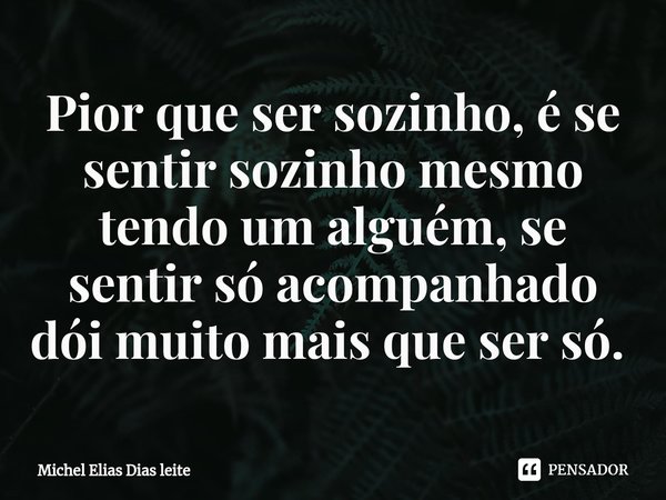 Pior que ser sozinho, é se sentir sozinho mesmo tendo um alguém, se sentir só acompanhado dói muito mais que ser só. ⁠... Frase de Michel elias dias leite.