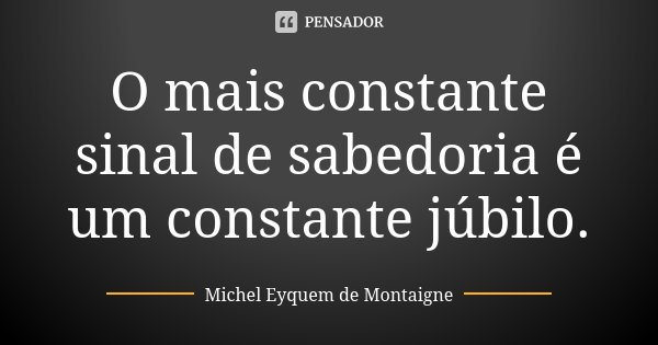 O mais constante sinal de sabedoria é um constante júbilo.... Frase de Michel Eyquem de Montaigne.