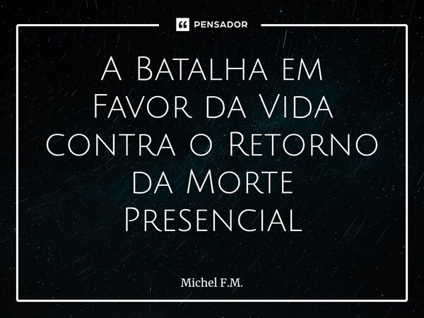 ⁠A Batalha em Favor da Vida contra o Retorno da Morte Presencial... Frase de Michel F.M..